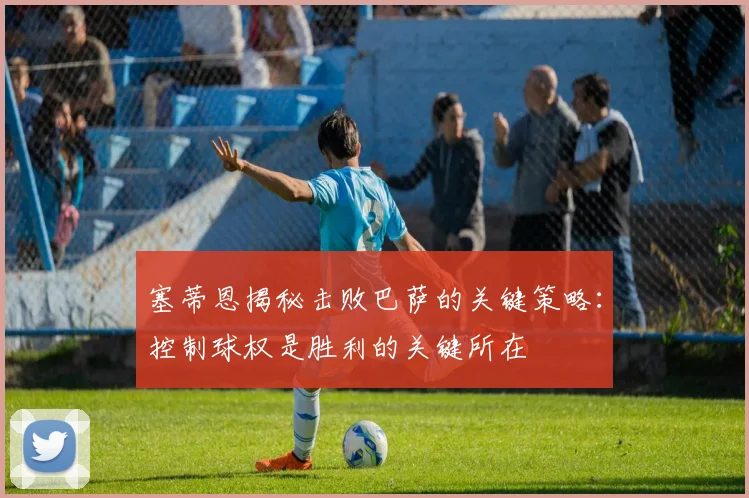 塞蒂恩揭秘击败巴萨的关键策略：控制球权是胜利的关键所在
