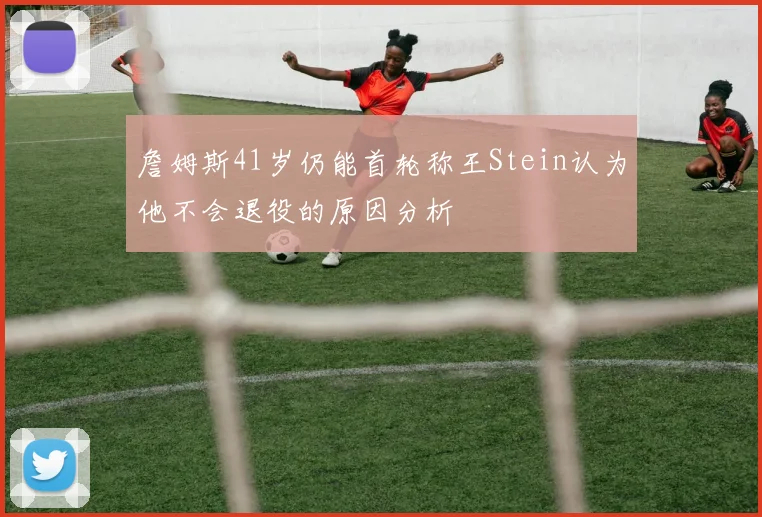 詹姆斯41岁仍能首轮称王Stein认为他不会退役的原因分析