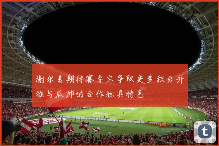 谢尔基期待赛季末争取更多积分并称与瓜帅的合作独具特色