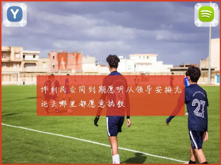 许利民合同到期愿听从领导安排无论去哪里都愿意执教