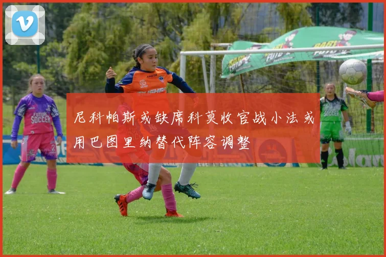 尼科帕斯或缺席科莫收官战小法或用巴图里纳替代阵容调整