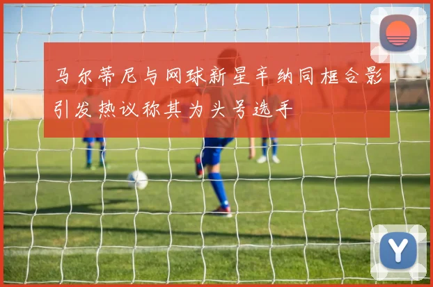 马尔蒂尼与网球新星辛纳同框合影引发热议称其为头号选手