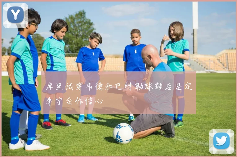 库里试穿韦德和巴特勒球鞋后坚定李宁合作信心
