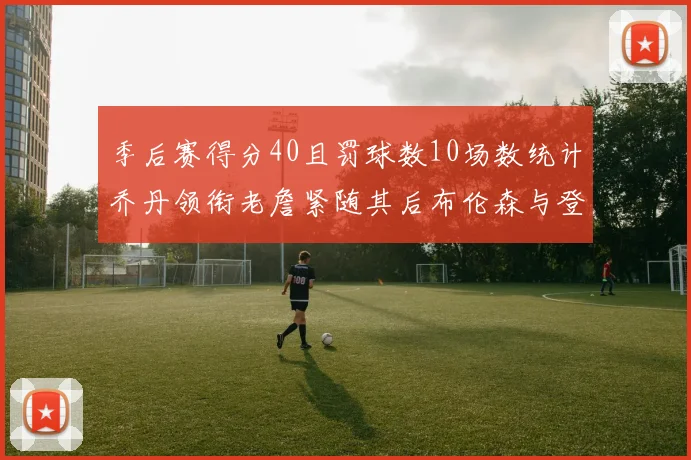 季后赛得分40且罚球数10场数统计乔丹领衔老詹紧随其后布伦森与登库并肩奋战