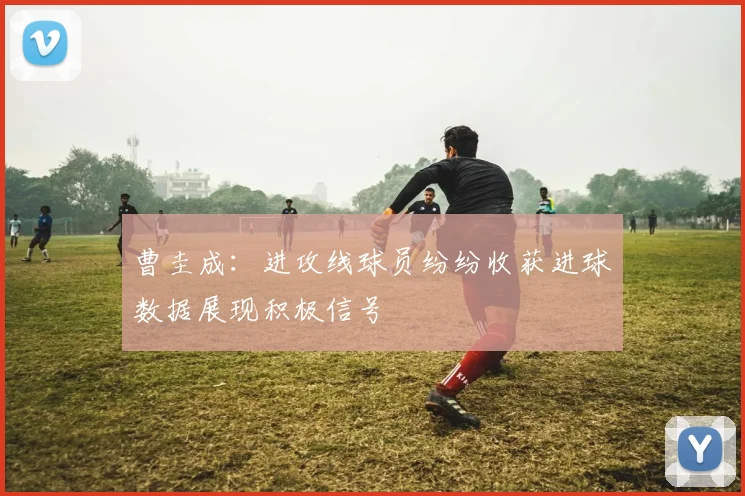 曹圭成：进攻线球员纷纷收获进球数据展现积极信号